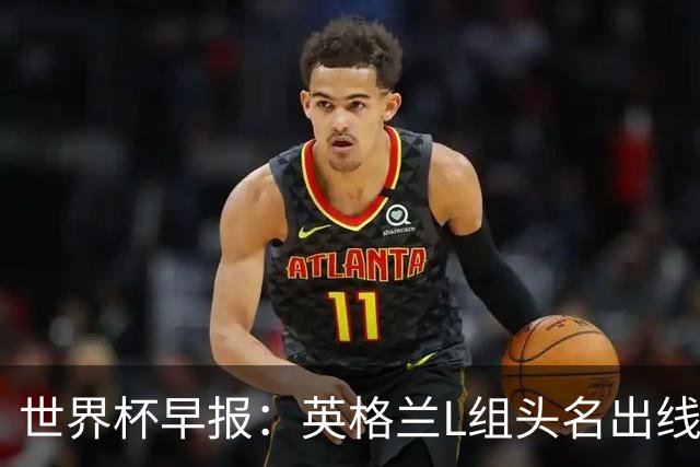 世界杯早报：英格兰L组头名出线，克罗地亚小组第二晋级