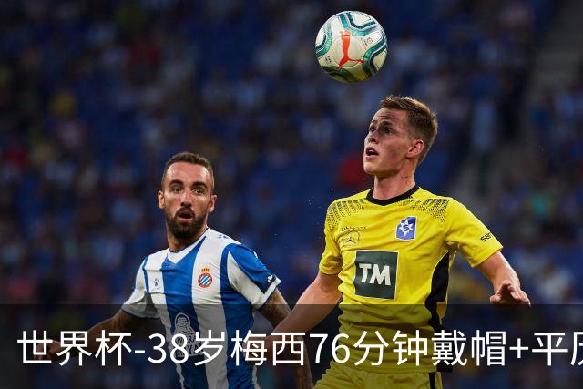世界杯-38岁梅西76分钟戴帽+平历史纪录 阿根廷3-0阿尔及利亚
