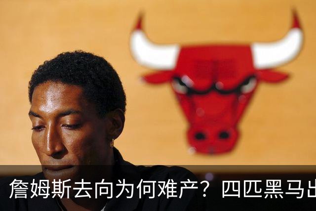 詹姆斯去向为何难产？四匹黑马出现加剧混乱