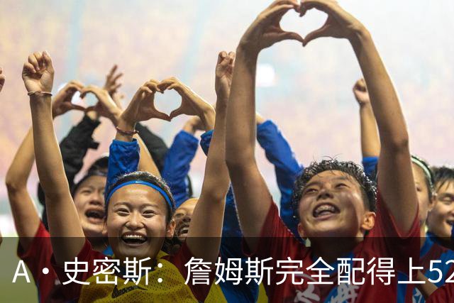 A·史密斯：詹姆斯完全配得上5200万 他仍是NBA前15球员&票房前三